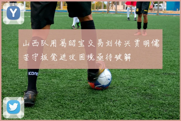 山西队用葛昭宝交易刘传兴贾明儒苦守板凳进攻困境亟待破解