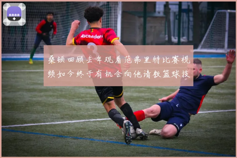 桑顿回顾去年观看范弗里特比赛视频如今终于有机会向他请教篮球技巧
