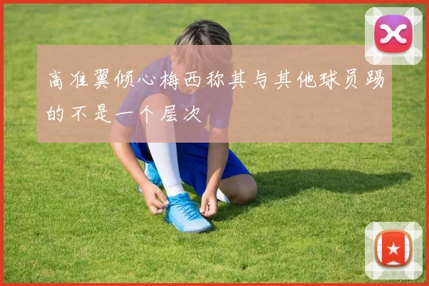 高准翼倾心梅西称其与其他球员踢的不是一个层次