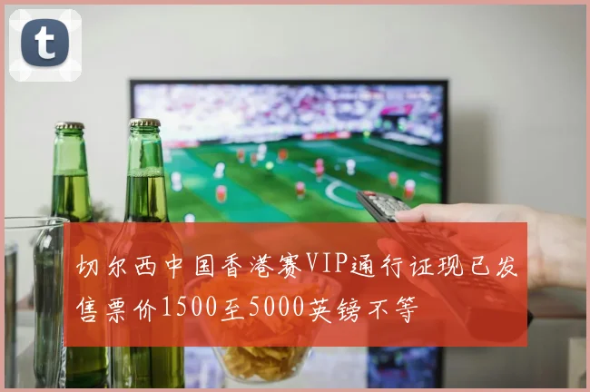切尔西中国香港赛VIP通行证现已发售票价1500至5000英镑不等