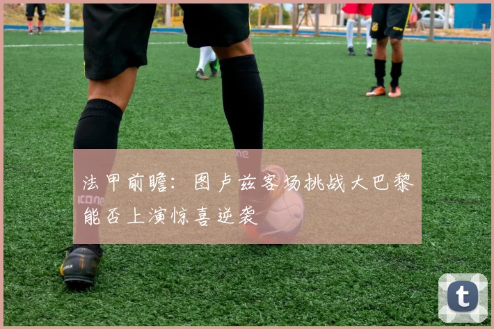 法甲前瞻：图卢兹客场挑战大巴黎能否上演惊喜逆袭