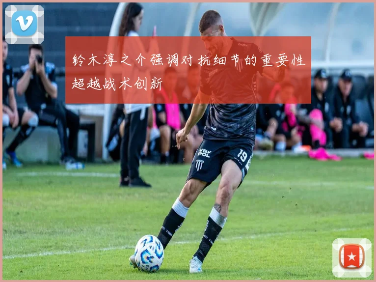 铃木淳之介强调对抗细节的重要性超越战术创新