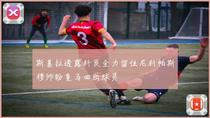 斯基拉透露科莫全力留住尼科帕斯穆帅盼皇马回购球员