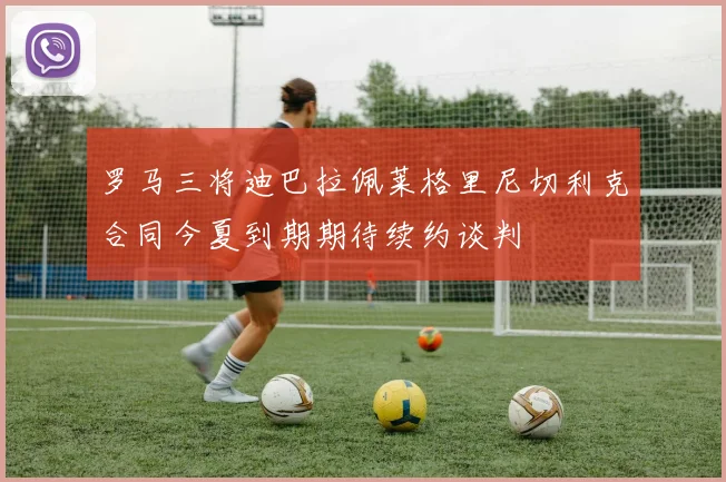 罗马三将迪巴拉佩莱格里尼切利克合同今夏到期期待续约谈判