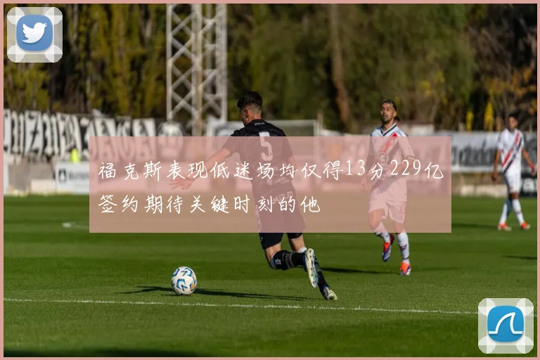 福克斯表现低迷场均仅得13分229亿签约期待关键时刻的他