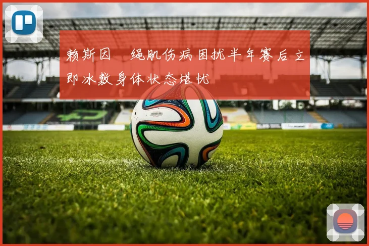 赖斯因腘绳肌伤病困扰半年赛后立即冰敷身体状态堪忧