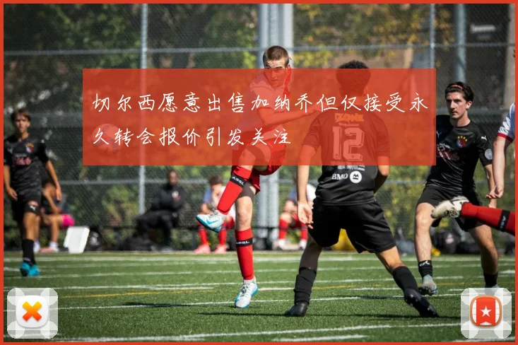 切尔西愿意出售加纳乔但仅接受永久转会报价引发关注