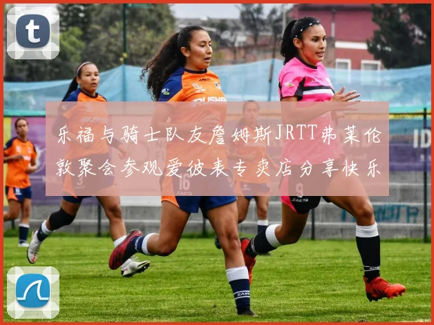 乐福与骑士队友詹姆斯JRTT弗莱伦敦聚会参观爱彼表专卖店分享快乐时光