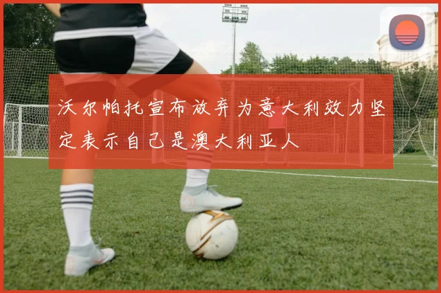 沃尔帕托宣布放弃为意大利效力坚定表示自己是澳大利亚人