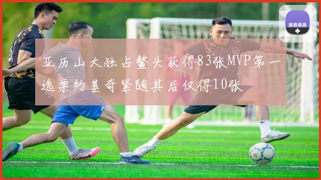 亚历山大独占鳌头获得83张MVP第一选票约基奇紧随其后仅得10张