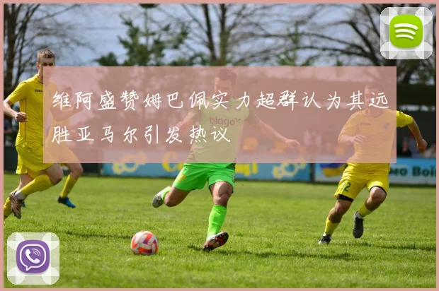 维阿盛赞姆巴佩实力超群认为其远胜亚马尔引发热议