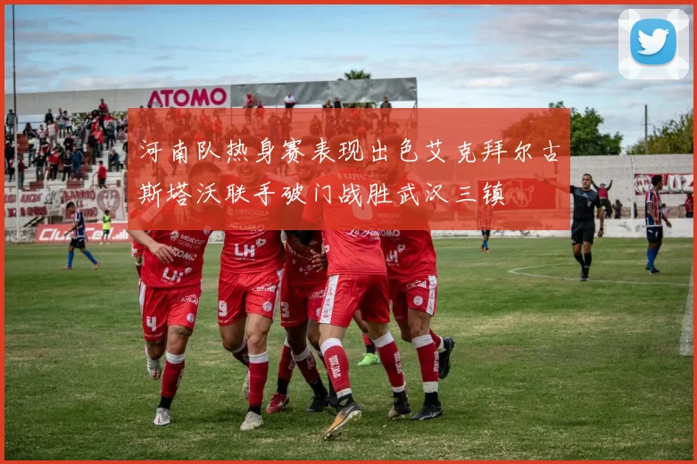河南队热身赛表现出色艾克拜尔古斯塔沃联手破门战胜武汉三镇