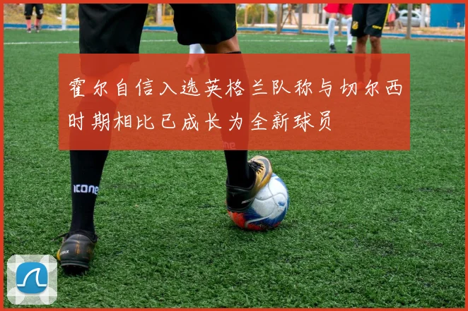 霍尔自信入选英格兰队称与切尔西时期相比已成长为全新球员