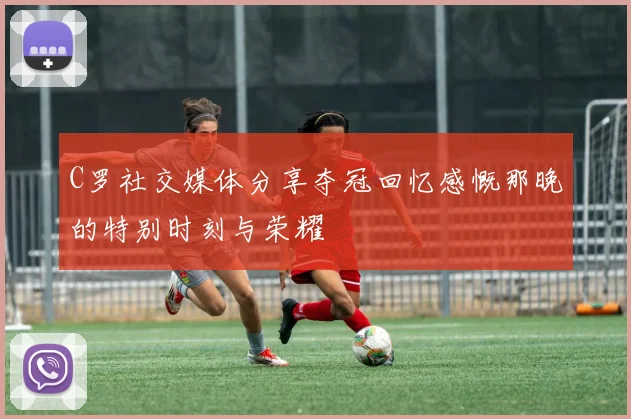 C罗社交媒体分享夺冠回忆感慨那晚的特别时刻与荣耀
