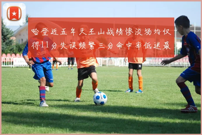 哈登近五年天王山战绩惨淡场均仅得11分失误频繁三分命中率低迷最终均遭淘汰