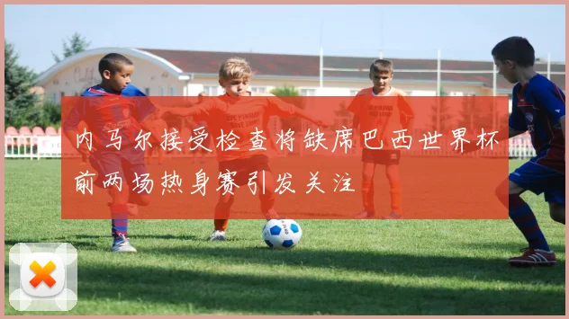 内马尔接受检查将缺席巴西世界杯前两场热身赛引发关注